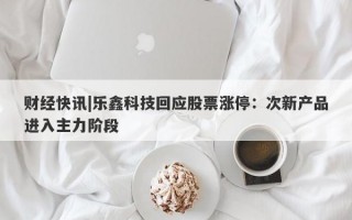 财经快讯|乐鑫科技回应股票涨停：次新产品进入主力阶段