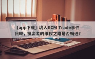 【app下载】坑人KCM Trade事件回顾，投资者的维权之路是否畅通？