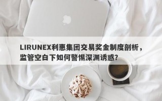 LIRUNEX利惠集团交易奖金制度剖析，监管空白下如何警惕深渊诱惑？