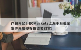 诈骗再起！ECMarkets上海千万美金案件再度侵吞投资者财富！