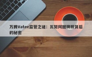 万腾Vatee监管之谜：瓦努阿图牌照背后的秘密