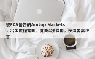 被FCA警告的Amtop Markets，出金流程繁琐，竟要4次费用，投资者需注意