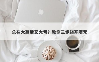 总在大赢后又大亏？教你三步绕开魔咒