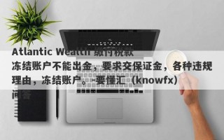 Atlantic Wealth 缴付税款冻结账户不能出金，要求交保证金，各种违规理由，冻结账户。-要懂汇（knowfx）问答