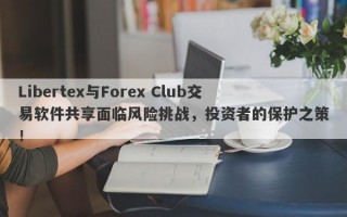 Libertex与Forex Club交易软件共享面临风险挑战，投资者的保护之策！