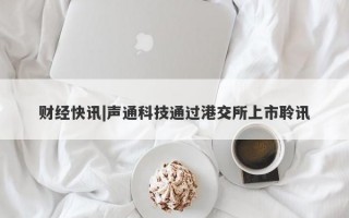 财经快讯|声通科技通过港交所上市聆讯