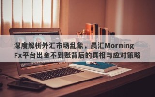 深度解析外汇市场乱象，晨汇MorningFx平台出金不到账背后的真相与应对策略