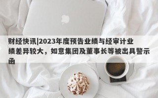 财经快讯|2023年度预告业绩与经审计业绩差异较大，如意集团及董事长等被出具警示函