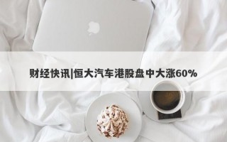 财经快讯|恒大汽车港股盘中大涨60%