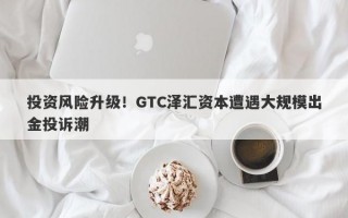 投资风险升级！GTC泽汇资本遭遇大规模出金投诉潮