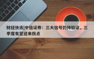 财经快讯|中信证券：三大信号仍待验证，三季度有望迎来拐点