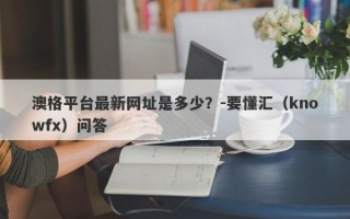 澳格平台最新网址是多少？-要懂汇（knowfx）问答