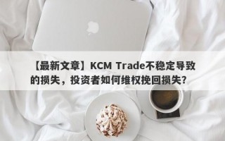 【最新文章】KCM Trade不稳定导致的损失，投资者如何维权挽回损失？