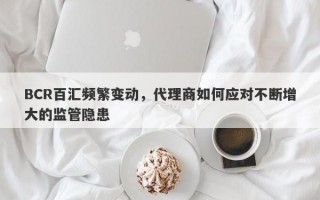 BCR百汇频繁变动，代理商如何应对不断增大的监管隐患