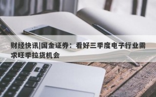 财经快讯|国金证券：看好三季度电子行业需求旺季拉货机会