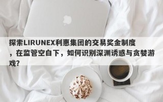 探索LIRUNEX利惠集团的交易奖金制度，在监管空白下，如何识别深渊诱惑与贪婪游戏？