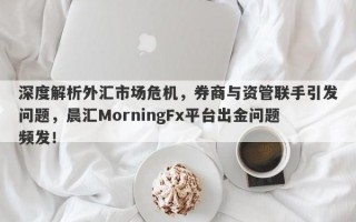 深度解析外汇市场危机，券商与资管联手引发问题，晨汇MorningFx平台出金问题频发！