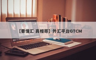 【要懂汇 真相哥】外汇平台GTCM
