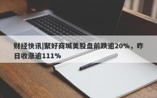 财经快讯|聚好商城美股盘前跌逾20%，昨日收涨逾111%