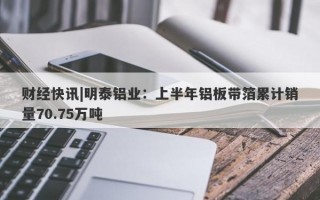 财经快讯|明泰铝业：上半年铝板带箔累计销量70.75万吨