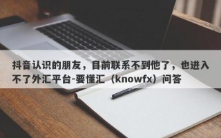 抖音认识的朋友，目前联系不到他了，也进入不了外汇平台-要懂汇（knowfx）问答