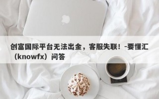 创富国际平台无法出金，客服失联！-要懂汇（knowfx）问答