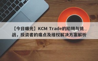 【今日曝光】KCM Trade的陷阱与挑战，投资者的痛点及维权解决方案解析