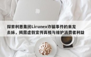 探索利惠集团Lirunex诈骗事件的来龙去脉，揭露虚假宣传真相与维护消费者利益