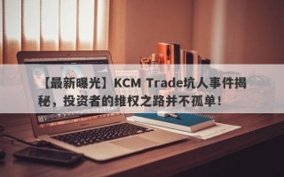 【最新曝光】KCM Trade坑人事件揭秘，投资者的维权之路并不孤单！