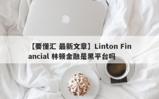 【要懂汇 最新文章】Linton Financial 林顿金融是黑平台吗
