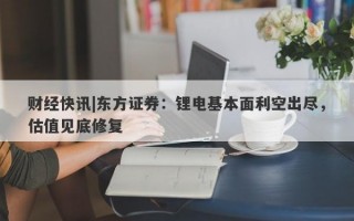 财经快讯|东方证券：锂电基本面利空出尽，估值见底修复