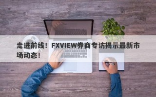 走进前线！FXVIEW券商专访揭示最新市场动态！