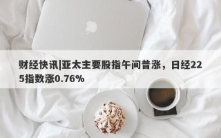 财经快讯|亚太主要股指午间普涨，日经225指数涨0.76%