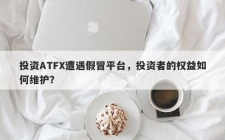 投资ATFX遭遇假冒平台，投资者的权益如何维护？