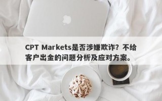 CPT Markets是否涉嫌欺诈？不给客户出金的问题分析及应对方案。