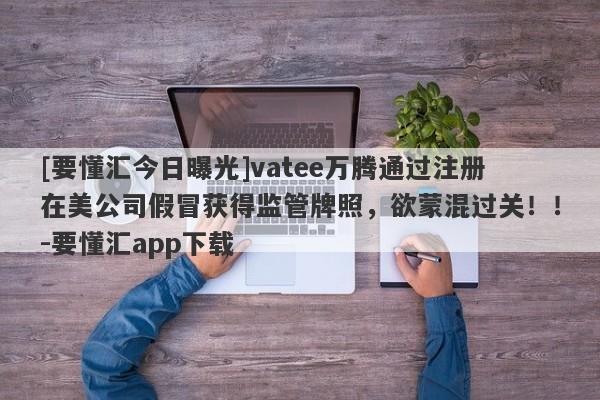 [要懂汇今日曝光]vatee万腾通过注册在美公司假冒获得监管牌照，欲蒙混过关！！-要懂汇app下载-第1张图片-要懂汇圈网