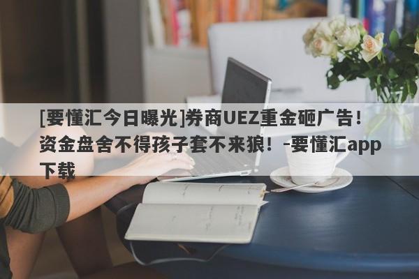 [要懂汇今日曝光]券商UEZ重金砸广告！资金盘舍不得孩子套不来狼！-要懂汇app下载-第1张图片-要懂汇圈网