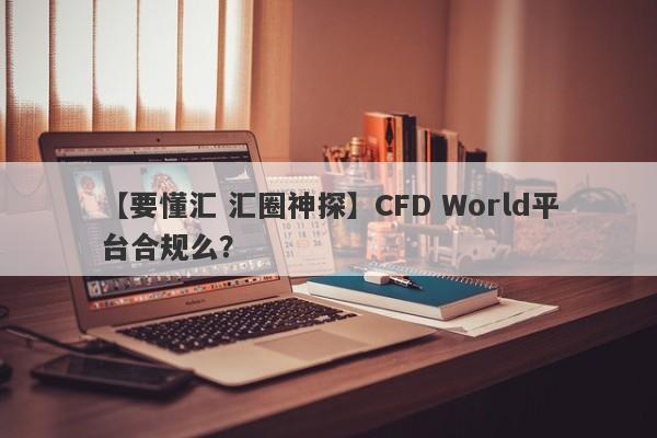 【要懂汇 汇圈神探】CFD World平台合规么？
-第1张图片-要懂汇圈网