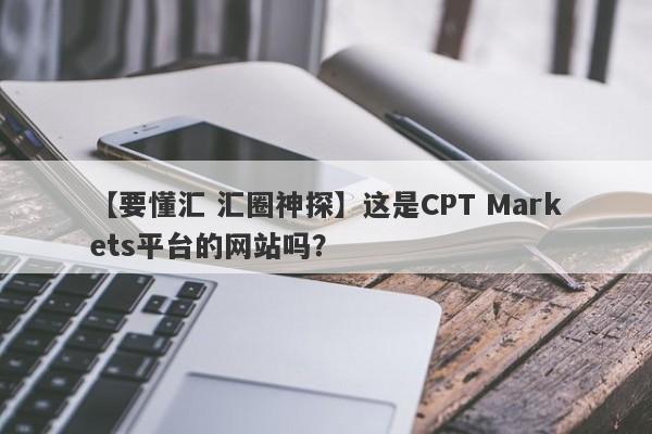 【要懂汇 汇圈神探】这是CPT Markets平台的网站吗？
-第1张图片-要懂汇圈网