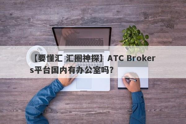 【要懂汇 汇圈神探】ATC Brokers平台国内有办公室吗？
-第1张图片-要懂汇圈网