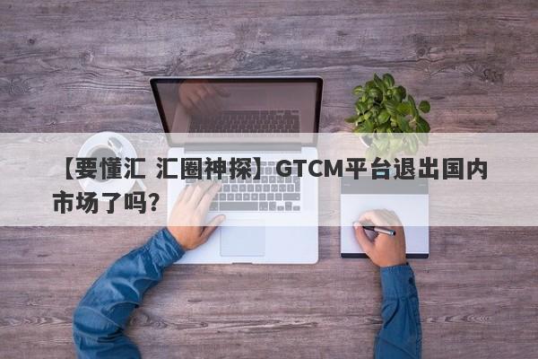 【要懂汇 汇圈神探】GTCM平台退出国内市场了吗？
-第1张图片-要懂汇圈网