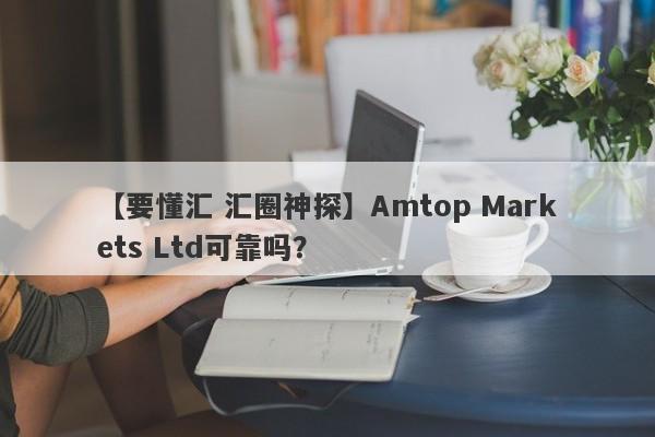 【要懂汇 汇圈神探】Amtop Markets Ltd可靠吗？
-第1张图片-要懂汇圈网