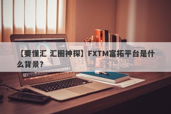 【要懂汇 汇圈神探】FXTM富拓平台是什么背景？
-第1张图片-要懂汇圈网