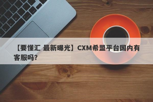 【要懂汇 最新曝光】CXM希盟平台国内有客服吗？
-第1张图片-要懂汇圈网