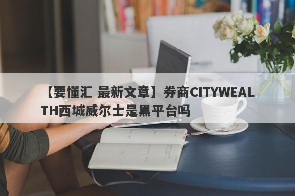 【要懂汇 最新文章】券商CITYWEALTH西城威尔士是黑平台吗
-第1张图片-要懂汇圈网