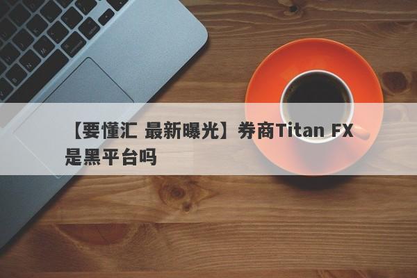 【要懂汇 最新曝光】券商Titan FX是黑平台吗
-第1张图片-要懂汇圈网