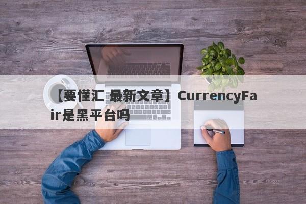 【要懂汇 最新文章】CurrencyFair是黑平台吗
-第1张图片-要懂汇圈网