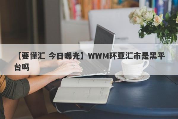 【要懂汇 今日曝光】WWM环亚汇市是黑平台吗
-第1张图片-要懂汇圈网