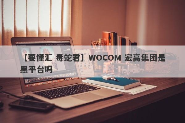 【要懂汇 毒蛇君】WOCOM 宏高集团是黑平台吗
-第1张图片-要懂汇圈网