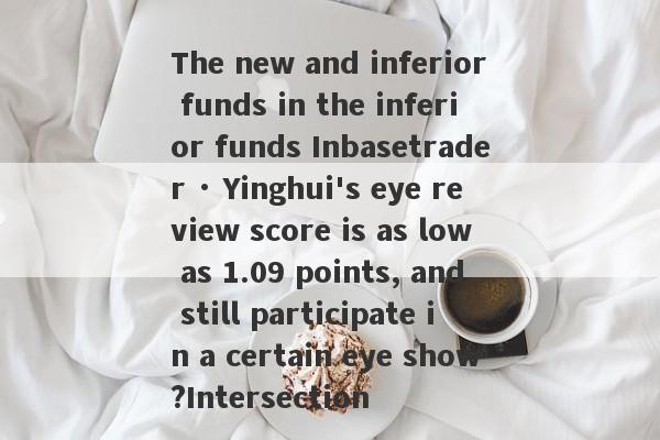 The new and inferior funds in the inferior funds Inbasetrader · Yinghui's eye review score is as low as 1.09 points, and still participate in a certain eye show?Intersection-第1张图片-要懂汇圈网